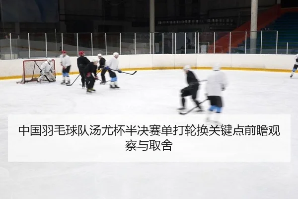 中国羽毛球队汤尤杯半决赛单打轮换关键点前瞻观察与取舍